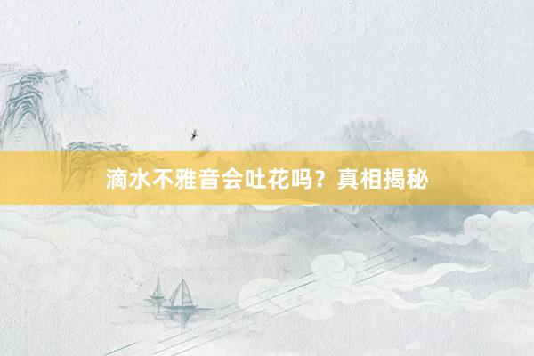 滴水不雅音会吐花吗？真相揭秘