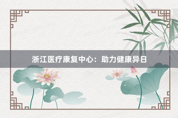浙江医疗康复中心：助力健康异日
